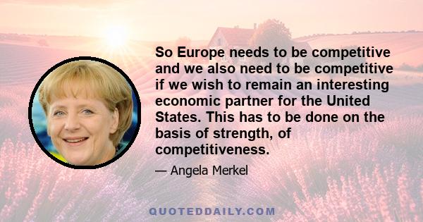 So Europe needs to be competitive and we also need to be competitive if we wish to remain an interesting economic partner for the United States. This has to be done on the basis of strength, of competitiveness.