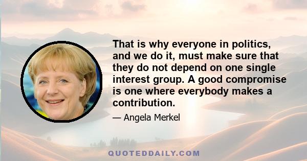 That is why everyone in politics, and we do it, must make sure that they do not depend on one single interest group. A good compromise is one where everybody makes a contribution.