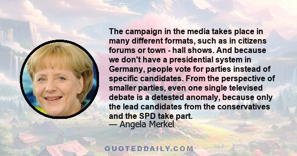 The campaign in the media takes place in many different formats, such as in citizens forums or town - hall shows. And because we don't have a presidential system in Germany, people vote for parties instead of specific