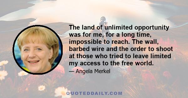 The land of unlimited opportunity was for me, for a long time, impossible to reach. The wall, barbed wire and the order to shoot at those who tried to leave limited my access to the free world.