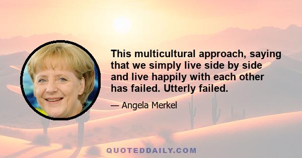 This multicultural approach, saying that we simply live side by side and live happily with each other has failed. Utterly failed.