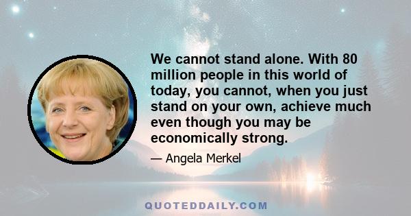 We cannot stand alone. With 80 million people in this world of today, you cannot, when you just stand on your own, achieve much even though you may be economically strong.