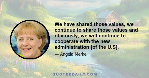 We have shared those values, we continue to share those values and obviously, we will continue to cooperate with the new administration [of the U.S].