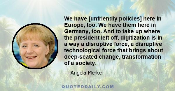 We have [unfriendly policies] here in Europe, too. We have them here in Germany, too. And to take up where the president left off, digitization is in a way a disruptive force, a disruptive technological force that