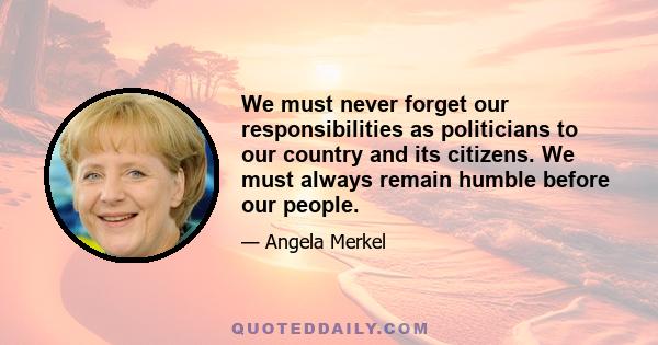 We must never forget our responsibilities as politicians to our country and its citizens. We must always remain humble before our people.