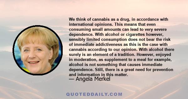 We think of cannabis as a drug, in accordance with international opinions. This means that even consuming small amounts can lead to very severe dependence. With alcohol or cigarettes however, sensibly limited