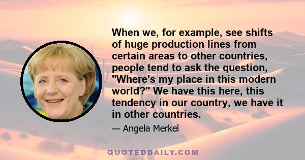 When we, for example, see shifts of huge production lines from certain areas to other countries, people tend to ask the question, Where's my place in this modern world? We have this here, this tendency in our country,