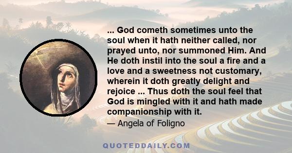 ... God cometh sometimes unto the soul when it hath neither called, nor prayed unto, nor summoned Him. And He doth instil into the soul a fire and a love and a sweetness not customary, wherein it doth greatly delight