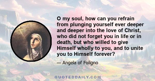 O my soul, how can you refrain from plunging yourself ever deeper and deeper into the love of Christ, who did not forget you in life or in death, but who willed to give Himself wholly to you, and to unite you to Himself 