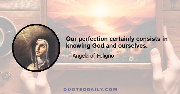 Our perfection certainly consists in knowing God and ourselves.