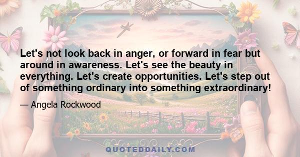 Let's not look back in anger, or forward in fear but around in awareness. Let's see the beauty in everything. Let's create opportunities. Let's step out of something ordinary into something extraordinary!