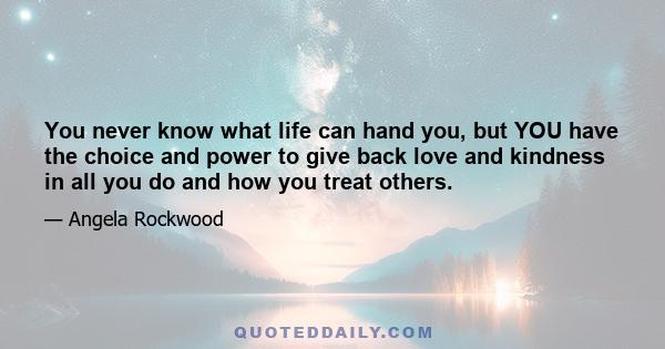 You never know what life can hand you, but YOU have the choice and power to give back love and kindness in all you do and how you treat others.