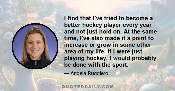 I find that I've tried to become a better hockey player every year and not just hold on. At the same time, I've also made it a point to increase or grow in some other area of my life. If I were just playing hockey, I