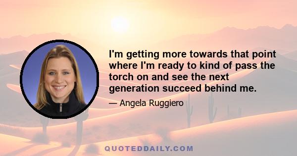 I'm getting more towards that point where I'm ready to kind of pass the torch on and see the next generation succeed behind me.