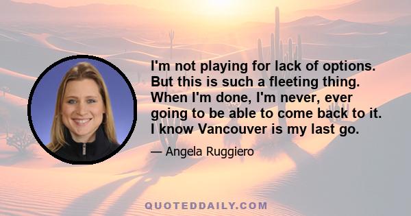 I'm not playing for lack of options. But this is such a fleeting thing. When I'm done, I'm never, ever going to be able to come back to it. I know Vancouver is my last go.