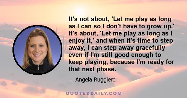 It's not about, 'Let me play as long as I can so I don't have to grow up.' It's about, 'Let me play as long as I enjoy it,' and when it's time to step away, I can step away gracefully even if I'm still good enough to