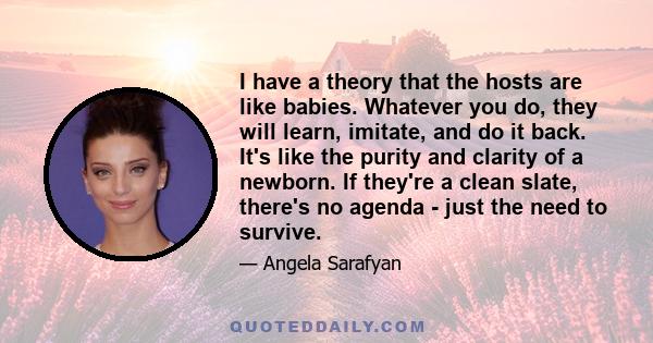 I have a theory that the hosts are like babies. Whatever you do, they will learn, imitate, and do it back. It's like the purity and clarity of a newborn. If they're a clean slate, there's no agenda - just the need to