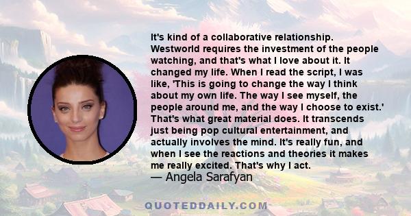 It's kind of a collaborative relationship. Westworld requires the investment of the people watching, and that's what I love about it. It changed my life. When I read the script, I was like, 'This is going to change the