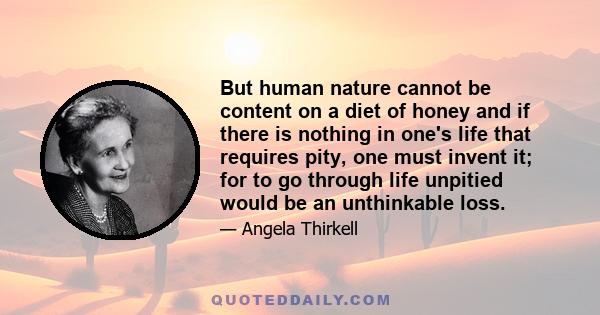 But human nature cannot be content on a diet of honey and if there is nothing in one's life that requires pity, one must invent it; for to go through life unpitied would be an unthinkable loss.