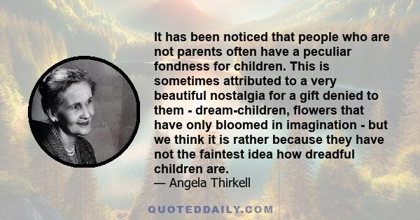 It has been noticed that people who are not parents often have a peculiar fondness for children. This is sometimes attributed to a very beautiful nostalgia for a gift denied to them - dream-children, flowers that have