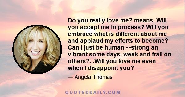 Do you really love me? means, Will you accept me in process? Will you embrace what is different about me and applaud my efforts to become? Can I just be human - -strong an vibrant some days, weak and frail on