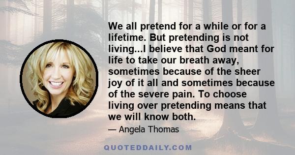 We all pretend for a while or for a lifetime. But pretending is not living...I believe that God meant for life to take our breath away, sometimes because of the sheer joy of it all and sometimes because of the severe