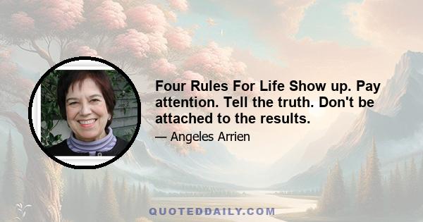 Four Rules For Life Show up. Pay attention. Tell the truth. Don't be attached to the results.