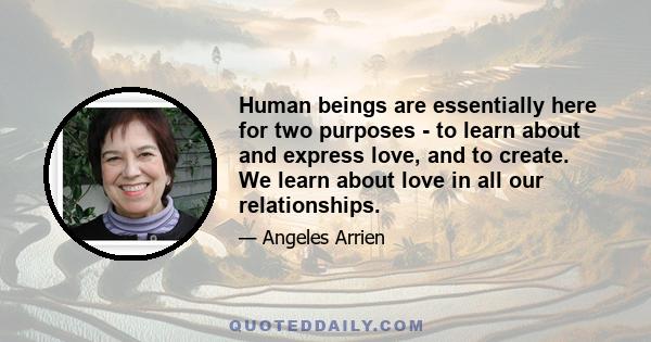 Human beings are essentially here for two purposes - to learn about and express love, and to create. We learn about love in all our relationships.