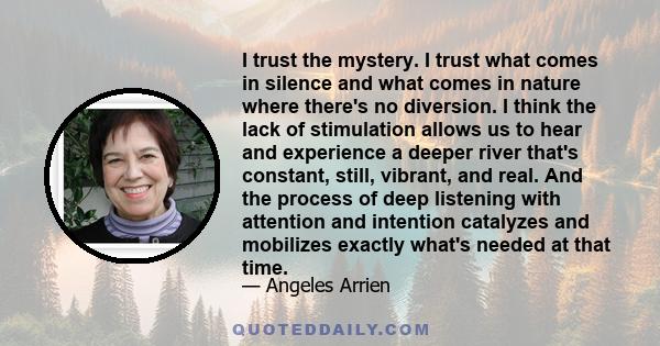 I trust the mystery. I trust what comes in silence and what comes in nature where there's no diversion. I think the lack of stimulation allows us to hear and experience a deeper river that's constant, still, vibrant,