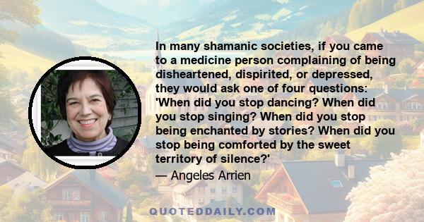 In many shamanic societies, if you came to a medicine person complaining of being disheartened, dispirited, or depressed, they would ask one of four questions: 'When did you stop dancing? When did you stop singing? When 