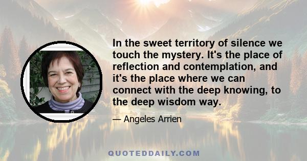 In the sweet territory of silence we touch the mystery. It's the place of reflection and contemplation, and it's the place where we can connect with the deep knowing, to the deep wisdom way.