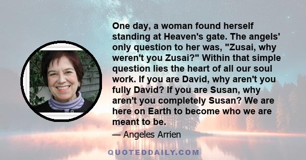 One day, a woman found herself standing at Heaven's gate. The angels' only question to her was, Zusai, why weren't you Zusai? Within that simple question lies the heart of all our soul work. If you are David, why aren't 