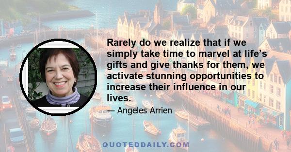 Rarely do we realize that if we simply take time to marvel at life’s gifts and give thanks for them, we activate stunning opportunities to increase their influence in our lives.