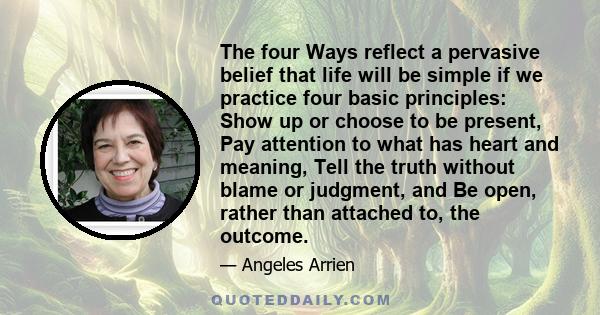 The four Ways reflect a pervasive belief that life will be simple if we practice four basic principles: Show up or choose to be present, Pay attention to what has heart and meaning, Tell the truth without blame or