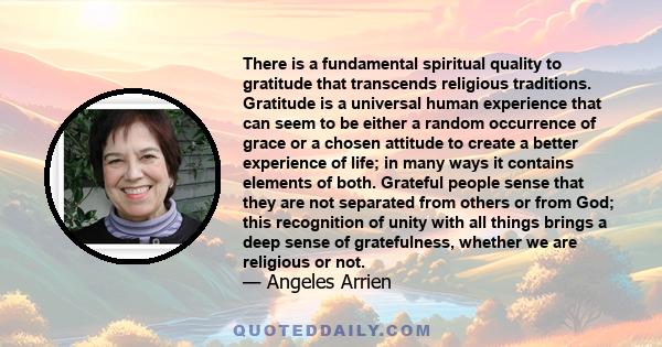 There is a fundamental spiritual quality to gratitude that transcends religious traditions. Gratitude is a universal human experience that can seem to be either a random occurrence of grace or a chosen attitude to