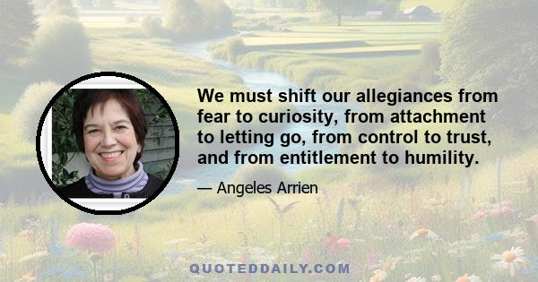 We must shift our allegiances from fear to curiosity, from attachment to letting go, from control to trust, and from entitlement to humility.