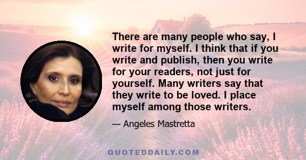 There are many people who say, I write for myself. I think that if you write and publish, then you write for your readers, not just for yourself. Many writers say that they write to be loved. I place myself among those