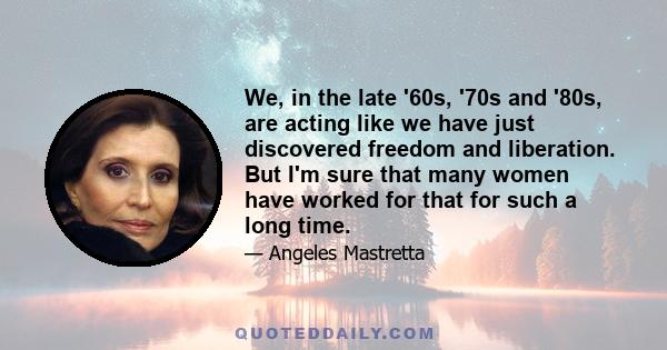 We, in the late '60s, '70s and '80s, are acting like we have just discovered freedom and liberation. But I'm sure that many women have worked for that for such a long time.