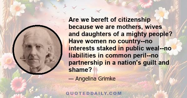 Are we bereft of citizenship because we are mothers, wives and daughters of a mighty people? Have women no country--no interests staked in public weal--no liabilities in common peril--no partnership in a nation's guilt