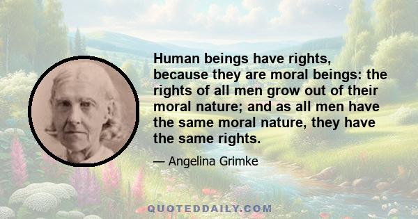 Human beings have rights, because they are moral beings: the rights of all men grow out of their moral nature; and as all men havethe same moral nature, they have essentially the same rights. These rights may be wrested 