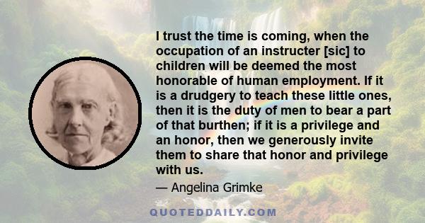 I trust the time is coming, when the occupation of an instructer [sic] to children will be deemed the most honorable of human employment. If it is a drudgery to teach these little ones, then it is the duty of men to