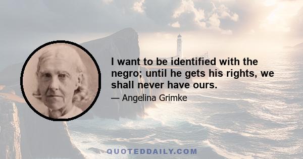 I want to be identified with the negro; until he gets his rights, we shall never have ours.