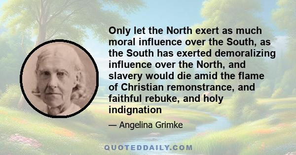 Only let the North exert as much moral influence over the South, as the South has exerted demoralizing influence over the North, and slavery would die amid the flame of Christian remonstrance, and faithful rebuke, and