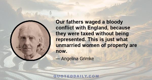 Our fathers waged a bloody conflict with England, because they were taxed without being represented. This is just what unmarried women of property are now.