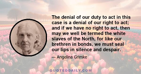 The denial of our duty to act in this case is a denial of our right to act; and if we have no right to act, then may we well be termed the white slaves of the North, for like our brethren in bonds, we must seal our lips 