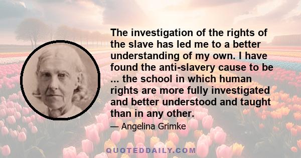 The investigation of the rights of the slave has led me to a better understanding of my own. I have found the anti-slavery cause to be ... the school in which human rights are more fully investigated and better