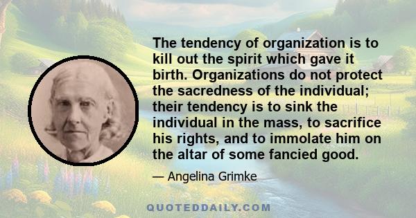 The tendency of organization is to kill out the spirit which gave it birth. Organizations do not protect the sacredness of the individual; their tendency is to sink the individual in the mass, to sacrifice his rights,