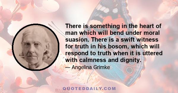 There is something in the heart of man which will bend under moral suasion. There is a swift witness for truth in his bosom, which will respond to truth when it is uttered with calmness and dignity.