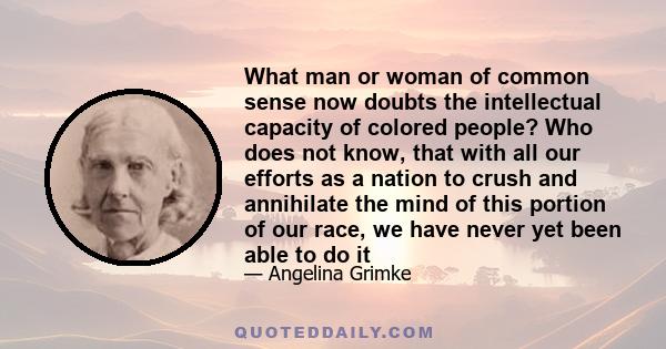 What man or woman of common sense now doubts the intellectual capacity of colored people? Who does not know, that with all our efforts as a nation to crush and annihilate the mind of this portion of our race, we have