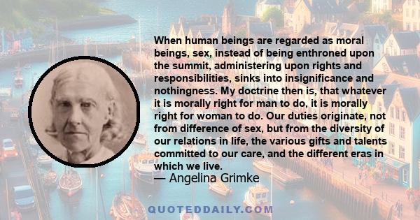 When human beings are regarded as moral beings, sex, instead of being enthroned upon the summit, administering upon rights and responsibilities, sinks into insignificance and nothingness. My doctrine then is, that